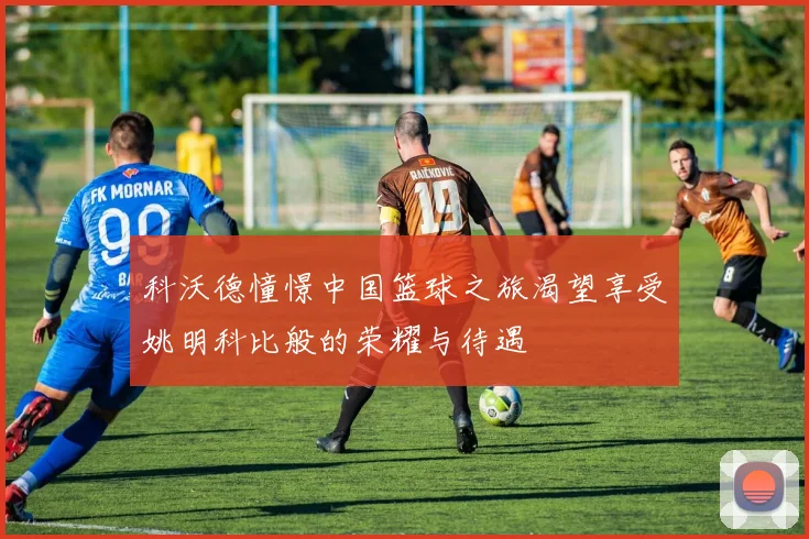科沃德憧憬中国篮球之旅渴望享受姚明科比般的荣耀与待遇