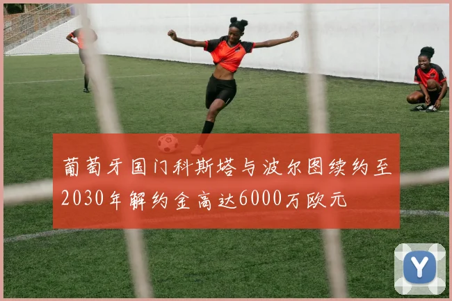 葡萄牙国门科斯塔与波尔图续约至2030年解约金高达6000万欧元