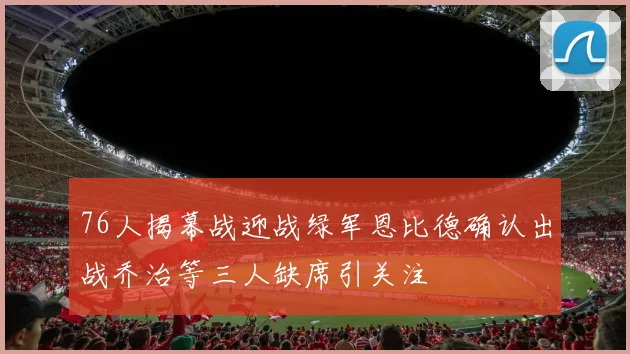 76人揭幕战迎战绿军恩比德确认出战乔治等三人缺席引关注