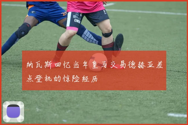 纳瓦斯回忆当年皇马交易德赫亚差点登机的惊险经历