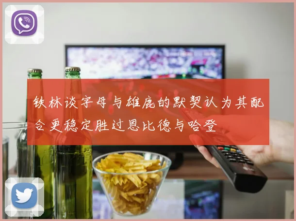 铁林谈字母与雄鹿的默契认为其配合更稳定胜过恩比德与哈登