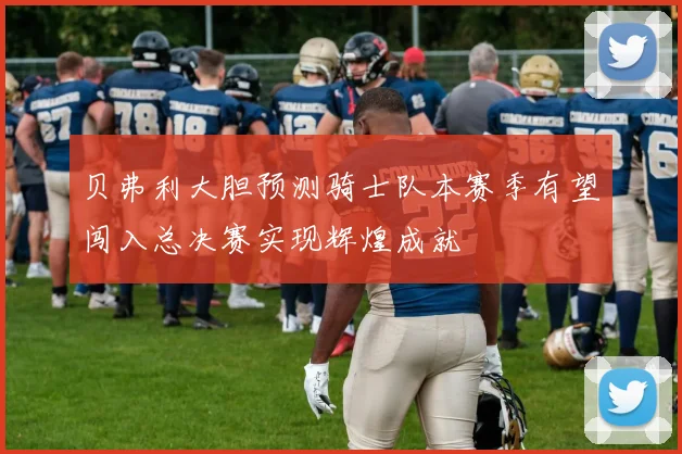 贝弗利大胆预测骑士队本赛季有望闯入总决赛实现辉煌成就