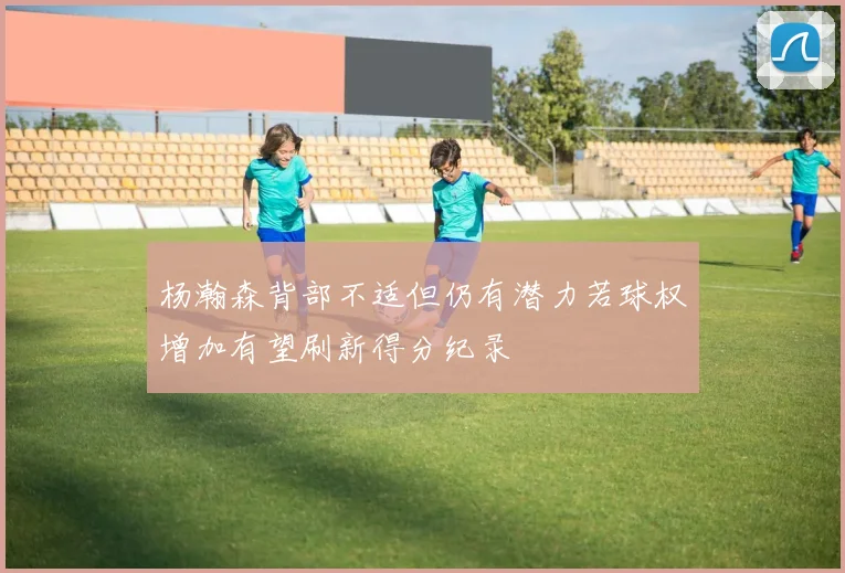 杨瀚森背部不适但仍有潜力若球权增加有望刷新得分纪录