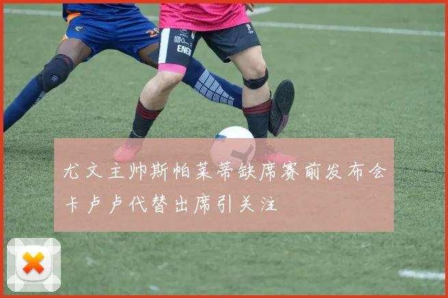 尤文主帅斯帕莱蒂缺席赛前发布会卡卢卢代替出席引关注