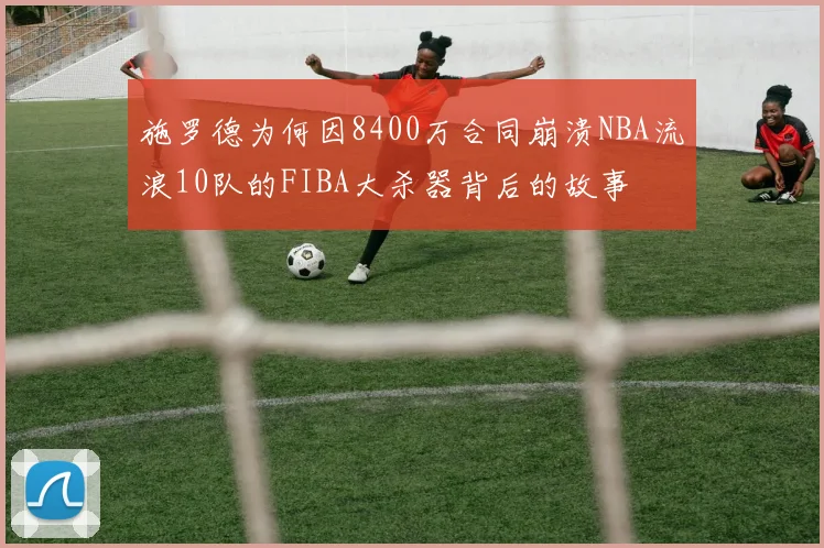 施罗德为何因8400万合同崩溃NBA流浪10队的FIBA大杀器背后的故事