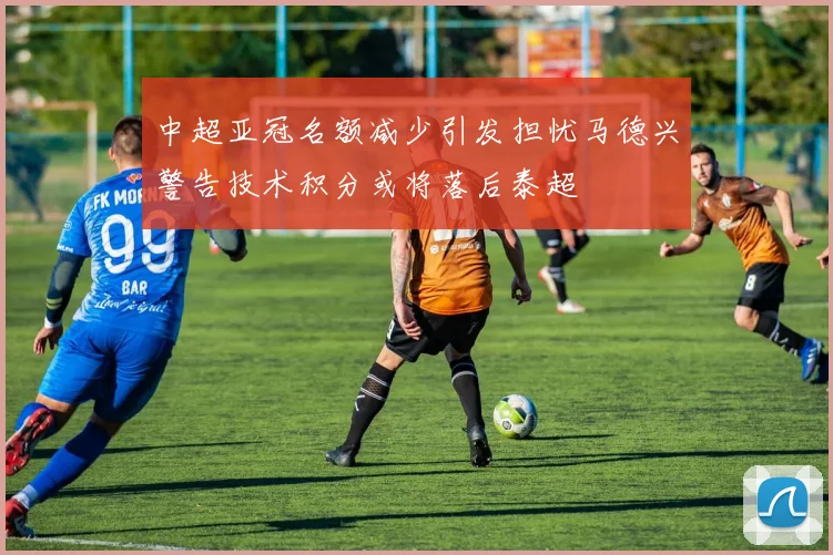 中超亚冠名额减少引发担忧马德兴警告技术积分或将落后泰超