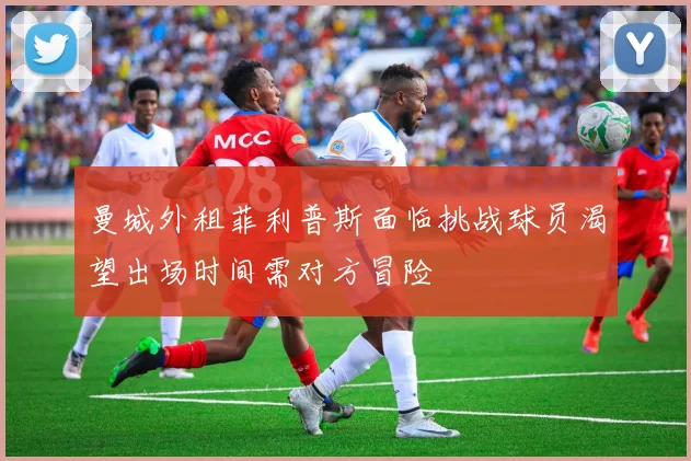 曼城外租菲利普斯面临挑战球员渴望出场时间需对方冒险