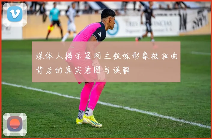 媒体人揭示篮网主教练形象被扭曲背后的真实意图与误解