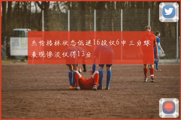 杰伦格林状态低迷16投仅6中三分球表现惨淡仅得13分