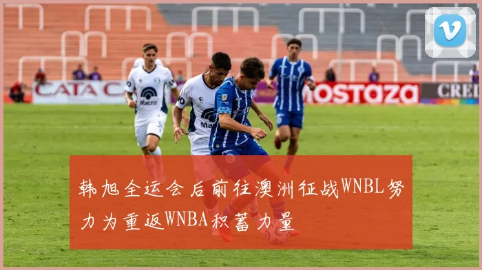 韩旭全运会后前往澳洲征战WNBL努力为重返WNBA积蓄力量