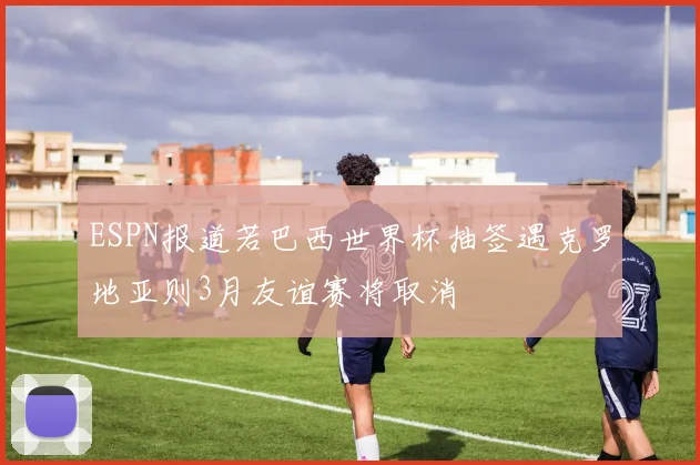ESPN报道若巴西世界杯抽签遇克罗地亚则3月友谊赛将取消