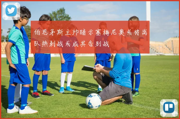 伯恩茅斯主帅暗示塞梅尼奥或将离队热刺战或成其告别战