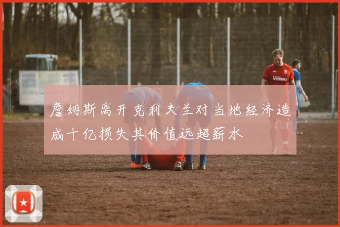 詹姆斯离开克利夫兰对当地经济造成十亿损失其价值远超薪水
